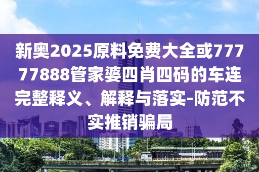新奧2025原料免費(fèi)大全或77777888管家婆四肖四碼的車連完整釋義、解釋與落實(shí)-防范不實(shí)推銷騙局