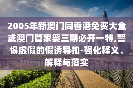 2005年新澳門同香港免費(fèi)大全或澳門管家婆三期必開一特,警惕虛假的假誘導(dǎo)扣-強(qiáng)化釋義、解釋與落實(shí)
