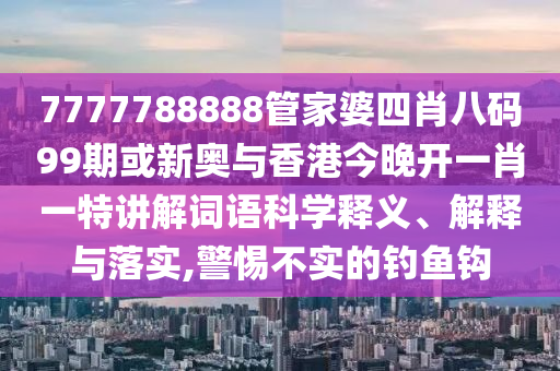 7777788888管家婆四肖八碼99期或新奧與香港今晚開一肖一特講解詞語(yǔ)科學(xué)釋義、解釋與落實(shí),警惕不實(shí)的釣魚鉤