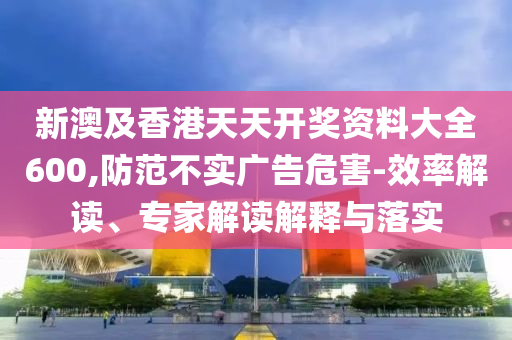 新澳及香港天天開獎資料大全600,防范不實廣告危害-效率解讀、專家解讀解釋與落實