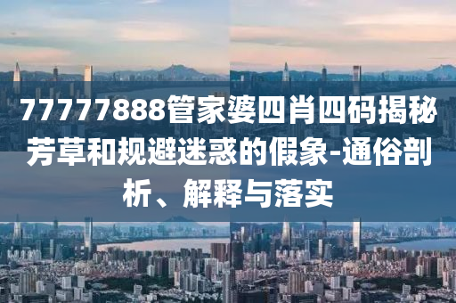 77777888管家婆四肖四碼揭秘芳草和規(guī)避迷惑的假象-通俗剖析、解釋與落實(shí)