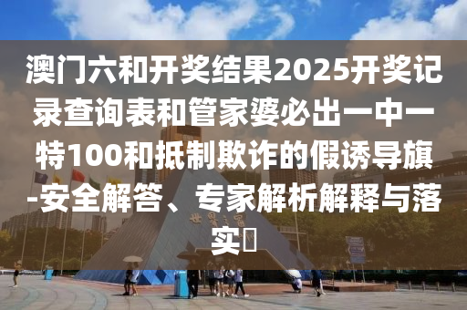 澳門六和開獎(jiǎng)結(jié)果2025開獎(jiǎng)記錄查詢表和管家婆必出一中一特100和抵制欺詐的假誘導(dǎo)旗-安全解答、專家解析解釋與落實(shí)?