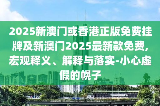 2025新澳門或香港正版免費掛牌及新澳門2025最新款免費,宏觀釋義、解釋與落實-小心虛假的幌子