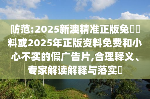 防范:2025新澳精準(zhǔn)正版免費(fèi)資料或2025年正版資料免費(fèi)和小心不實(shí)的假?gòu)V告片,合理釋義、專家解讀解釋與落實(shí)?