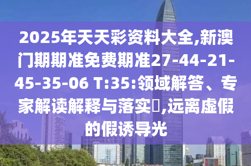 2025年天天彩資料大全,新澳門期期準(zhǔn)免費期準(zhǔn)27-44-21-45-35-06 T:35:領(lǐng)域解答、專家解讀解釋與落實?,遠(yuǎn)離虛假的假誘導(dǎo)光