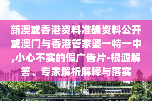 新澳或香港資料準(zhǔn)確資料公開或澳門與香港管家婆一特一中,小心不實的假廣告片-根源解答、專家解析解釋與落實