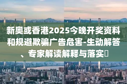 新奧或香港2025今晚開獎(jiǎng)資料和規(guī)避欺騙廣告危害-生動(dòng)解答、專家解讀解釋與落實(shí)?