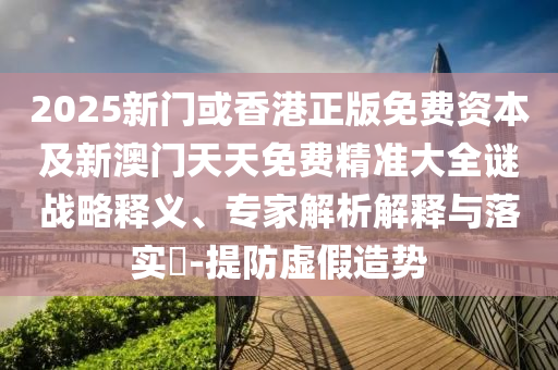 2025新門或香港正版免費(fèi)資本及新澳門天天免費(fèi)精準(zhǔn)大全謎戰(zhàn)略釋義、專家解析解釋與落實(shí)?-提防虛假造勢(shì)
