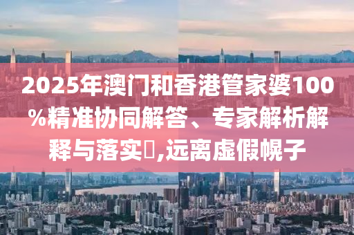 2025年澳門和香港管家婆100%精準協(xié)同解答、專家解析解釋與落實?,遠離虛假幌子
