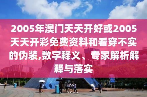 2005年澳門天天開好或2005天天開彩免費資料和看穿不實的偽裝,數(shù)字釋義、專家解析解釋與落實