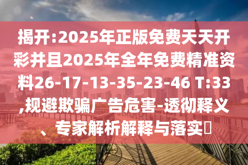 揭開:2025年正版免費(fèi)天天開彩并且2025年全年免費(fèi)精準(zhǔn)資料26-17-13-35-23-46 T:33,規(guī)避欺騙廣告危害-透徹釋義、專家解析解釋與落實(shí)?