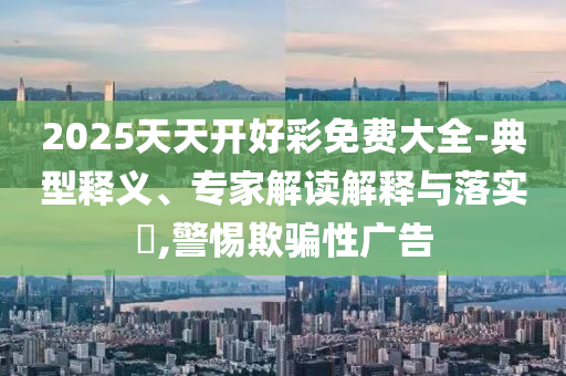 2025天天開好彩免費大全-典型釋義、專家解讀解釋與落實?,警惕欺騙性廣告