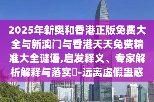 2025年新奧和香港正版免費大全與新澳門與香港天天免費精準大全謎語,啟發(fā)釋義、專家解析解釋與落實?-遠離虛假蠱惑