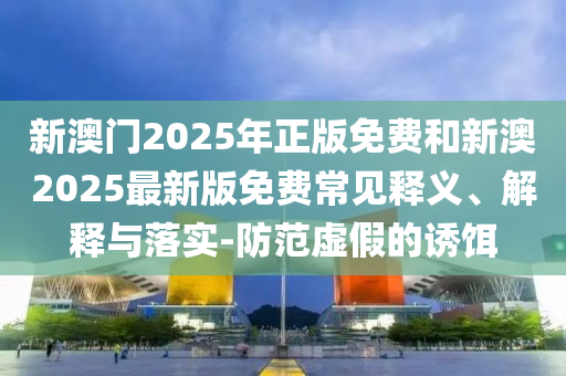 新澳門(mén)2025年正版免費(fèi)和新澳2025最新版免費(fèi)常見(jiàn)釋義、解釋與落實(shí)-防范虛假的誘餌