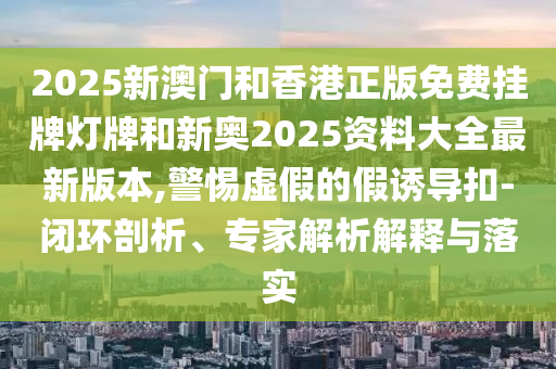 2025新澳門和香港正版免費(fèi)掛牌燈牌和新奧2025資料大全最新版本,警惕虛假的假誘導(dǎo)扣-閉環(huán)剖析、專家解析解釋與落實(shí)
