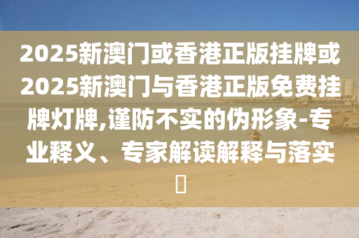 2025新澳門或香港正版掛牌或2025新澳門與香港正版免費(fèi)掛牌燈牌,謹(jǐn)防不實(shí)的偽形象-專業(yè)釋義、專家解讀解釋與落實(shí)?