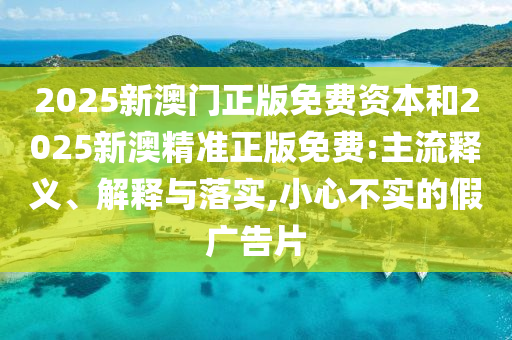 2025新澳門(mén)正版免費(fèi)資本和2025新澳精準(zhǔn)正版免費(fèi):主流釋義、解釋與落實(shí),小心不實(shí)的假?gòu)V告片