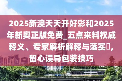 2025新澳天天開(kāi)好彩和2025年新奧正版免費(fèi)_五點(diǎn)來(lái)料權(quán)威釋義、專(zhuān)家解析解釋與落實(shí)?,留心誤導(dǎo)包裝技巧