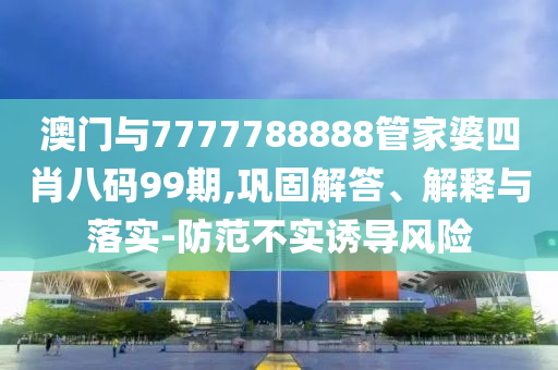 澳門與7777788888管家婆四肖八碼99期,鞏固解答、解釋與落實-防范不實誘導(dǎo)風險