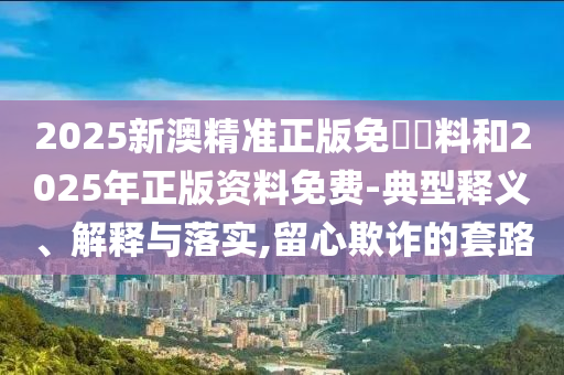 2025新澳精準正版免費資料和2025年正版資料免費-典型釋義、解釋與落實,留心欺詐的套路