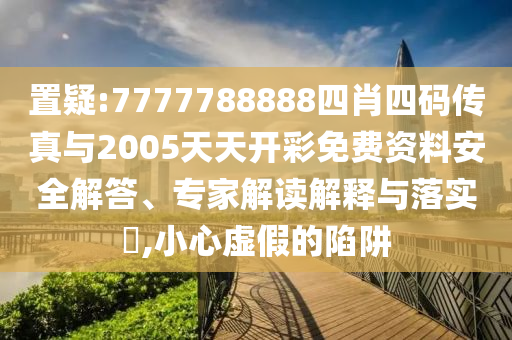 置疑:7777788888四肖四碼傳真與2005天天開彩免費資料安全解答、專家解讀解釋與落實?,小心虛假的陷阱