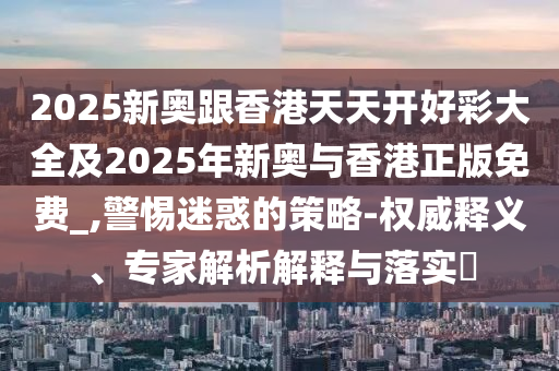 2025新奧跟香港天天開好彩大全及2025年新奧與香港正版免費(fèi)_,警惕迷惑的策略-權(quán)威釋義、專家解析解釋與落實(shí)?