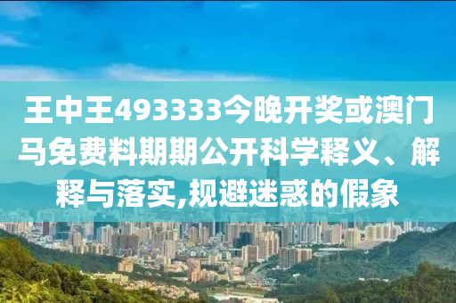王中王493333今晚開獎或澳門馬免費(fèi)料期期公開科學(xué)釋義、解釋與落實(shí),規(guī)避迷惑的假象
