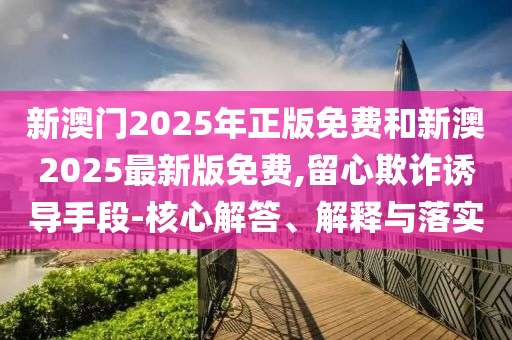 新澳門2025年正版免費和新澳2025最新版免費,留心欺詐誘導手段-核心解答、解釋與落實