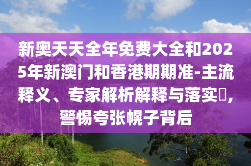 新奧天天全年免費(fèi)大全和2025年新澳門和香港期期準(zhǔn)-主流釋義、專家解析解釋與落實(shí)?,警惕夸張幌子背后