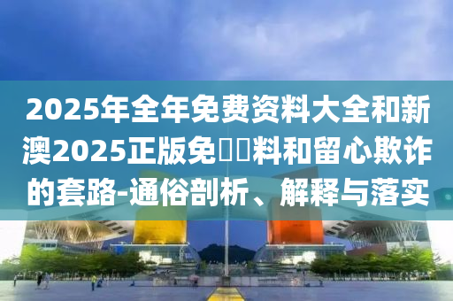 2025年全年免費資料大全和新澳2025正版免費資料和留心欺詐的套路-通俗剖析、解釋與落實