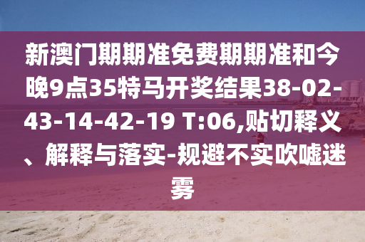 新澳門期期準免費期期準和今晚9點35特馬開獎結果38-02-43-14-42-19 T:06,貼切釋義、解釋與落實-規(guī)避不實吹噓迷霧