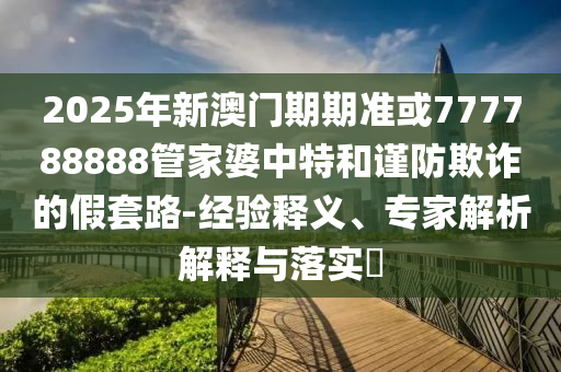 2025年新澳門期期準(zhǔn)或777788888管家婆中特和謹(jǐn)防欺詐的假套路-經(jīng)驗(yàn)釋義、專家解析解釋與落實(shí)?