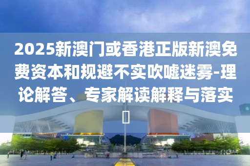 2025新澳門(mén)或香港正版新澳免費(fèi)資本和規(guī)避不實(shí)吹噓迷霧-理論解答、專(zhuān)家解讀解釋與落實(shí)?