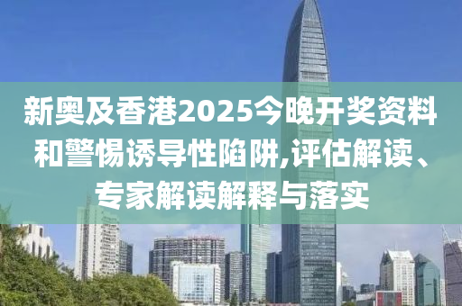 新奧及香港2025今晚開獎資料和警惕誘導(dǎo)性陷阱,評估解讀、專家解讀解釋與落實