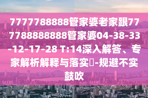 7777788888管家婆老家跟777788888888管家婆04-38-33-12-17-28 T:14深入解答、專家解析解釋與落實?-規(guī)避不實鼓吹