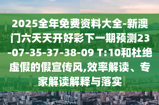 2025全年免費(fèi)資料大全-新澳門(mén)六天天開(kāi)好彩下一期預(yù)測(cè)23-07-35-37-38-09 T:10和杜絕虛假的假宣傳風(fēng),效率解讀、專(zhuān)家解讀解釋與落實(shí)