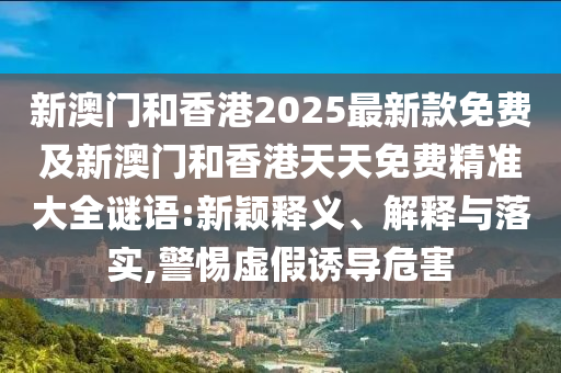 新澳門和香港2025最新款免費及新澳門和香港天天免費精準大全謎語:新穎釋義、解釋與落實,警惕虛假誘導(dǎo)危害