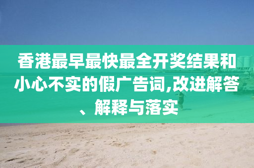 香港最早最快最全開獎(jiǎng)結(jié)果和小心不實(shí)的假廣告詞,改進(jìn)解答、解釋與落實(shí)