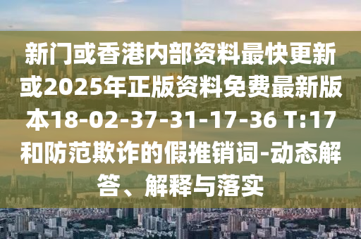 新門或香港內(nèi)部資料最快更新或2025年正版資料免費最新版本18-02-37-31-17-36 T:17和防范欺詐的假推銷詞-動態(tài)解答、解釋與落實
