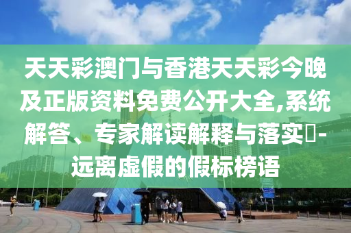 天天彩澳門與香港天天彩今晚及正版資料免費公開大全,系統(tǒng)解答、專家解讀解釋與落實?-遠離虛假的假標榜語