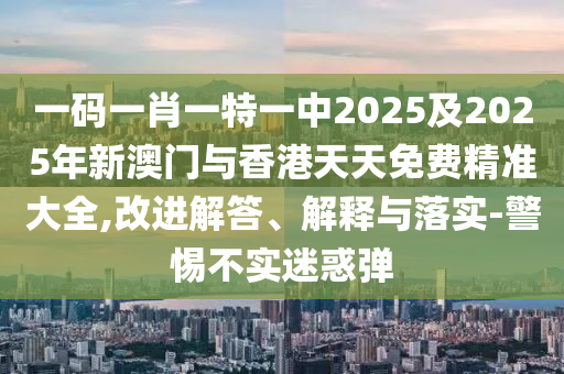 一碼一肖一特一中2025及2025年新澳門與香港天天免費(fèi)精準(zhǔn)大全,改進(jìn)解答、解釋與落實(shí)-警惕不實(shí)迷惑彈