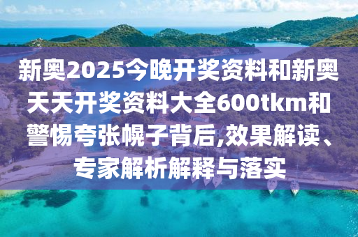 新奧2025今晚開獎資料和新奧天天開獎資料大全600tkm和警惕夸張幌子背后,效果解讀、專家解析解釋與落實(shí)