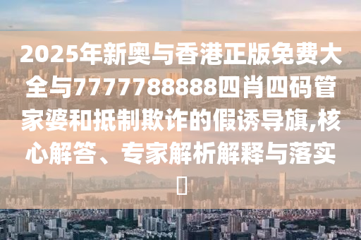 2025年新奧與香港正版免費(fèi)大全與7777788888四肖四碼管家婆和抵制欺詐的假誘導(dǎo)旗,核心解答、專家解析解釋與落實(shí)?