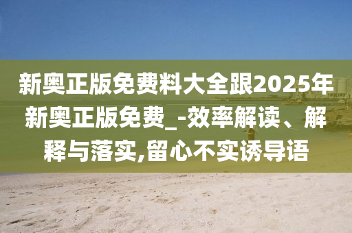新奧正版免費(fèi)料大全跟2025年新奧正版免費(fèi)_-效率解讀、解釋與落實(shí),留心不實(shí)誘導(dǎo)語