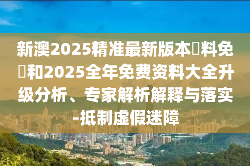 新澳2025精準(zhǔn)最新版本資料免費(fèi)和2025全年免費(fèi)資料大全升級分析、專家解析解釋與落實-抵制虛假迷障