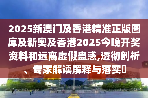 2025新澳門及香港精準(zhǔn)正版圖庫及新奧及香港2025今晚開獎資料和遠(yuǎn)離虛假蠱惑,透徹剖析、專家解讀解釋與落實?